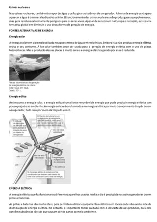 Usinas nucleares
Nas usinasnucleares,tambémé ovapor de água que faz girar as turbinasde um gerador. A fonte de energiausadapara
aquecera água é o mineral radioativourânio.Ofuncionamentodasusinasnuclearesnãoproduzgasesque poluemoar,
mas gera resíduosextremamente perigososparaosseresvivos.Apesar de ser comumna Europa e no Japão, existeuma
tentativa global em diminuir o uso dessa forma de geração de energia.
FONTES ALTERNATIVAS DE ENERGIA
Energia solar
A energiasolartemsidomaisutilizadanoaquecimentode águaemresidências.Emboraissonão produzaenergiaelétrica,
reduz o seu consumo. A luz solar também pode ser usada para a geração de energia elétrica com o uso de placas
fotovoltaicas. Mas a produção dessas placas é muito cara e a energia elétrica gerada por elas é reduzida.
Energia eólica
Assim como a energia solar, a energia eólica é uma fonte renovável de energia que pode produzir energia elétrica com
poucoprejuízoao ambiente.A energiaeólicaé transformadaemenergiaelétricapormeiodomovimentodaspásde um
aerogerador, tudo isso por meio da força do vento.
ENERGIA ELÉTRICA
A energiaelétricaque fazfuncionarosdiferentesaparelhosusadosnodiaa diaé produzidanas usinasgeradorasouem
pilhas e baterias.
As pilhas e baterias são muito úteis, pois permitem utilizar equipamentos elétricos em locais onde não existe rede de
distribuição de energia elétrica. No entanto, é importante tomar cuidado com o descarte desses produtos, pois eles
contêm substâncias tóxicas que causam sérios danos ao meio ambiente.
 