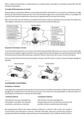 Pilhas e baterias transformam a energia química em energia elétrica, que pode ser utilizada nos aparelhos. Elas são
exemplos de geradores.
A energia elétrica passa por um circuito
Quando ligamos os aparelhos elétricosa uma tomada conectada à rede elétrica ou a uma pilha, permitimos que cargas
elétricas se movimentem através dos fios. Esse movimento das cargas forma uma corrente elétrica. É a passagem da
corrente elétrica pelos componentes internos de um aparelho que faz com que ele funcione.
Mas, para que haja corrente elétrica e os aparelhos funcionem, todos os componentes devem estar conectados sem
interrupções, formando um circuito elétrico. Os circuitos elétricos são formados por:
É possível interromper o circuito
A corrente elétricasópercorre umcircuitose ele estivertodoconectado.Nesse caso,diz-seque ocircuitoestáfechado.
Se há uma interrupçãoemalgumpontodocircuito,ascargaselétricasnãoconseguemse movimentarpelosfiose nãohá
fornecimento de energia elétrica para que o aparelho funcione. Nesse caso, diz-se que o circuito está aberto.
Esse é oprincípiodofuncionamentodointerruptor.Éele que,aofechare abriro circuito,nospermite ligare desligarum
aparelho.
A ELETRICIDADE E OS MATERIAIS
Condutores e isolantes
A passagemda energiaelétricanãoacontece da mesmamaneiranos diferentesmateriais.Algunsmateriaispermitema
passagem de energia elétrica mais facilmente que outros. De acordo com essa propriedade, os materiais podem ser
classificados em condutores e isolantes de eletricidade.
• Isolantes elétricos
São materiais nos quais a passagem da
eletricidade é mais difícil. Por exemplo,
os plásticos, a porcelana e a borracha.
• Condutores elétricos
São materiais nos quais a passagem de
energiaelétricaocorre maisfacilmente.Osmetais,por
exemplo, são bons condutoresde eletricidade.
Nos equipamentos elétricos são usados materiais condutores e isolantes. Toda a parte que compõe o
circuito elétrico, por onde passa a corrente, é feita de metal. Mas, para que as pessoas que utilizam o
equipamentonãolevemchoques,todaaparte que é manuseada deve estar isolada da corrente elétrica.
 