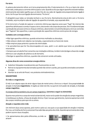 Fio-terra
A palavra aterramento refere-se à terra propriamente dita. O aterramento é o fio ou a barra de cobre
enterrado,onde passaa corrente elétricaparao solo.Quandose dizque algumaparelhoestáaterrado(ou
eletricamente aterrado) significa que um dois fios de seu cabo de ligação está propositalmente ligado à
terra. Ao fio que faz essa ligação denominamos “fio terra”.
É obrigatório que todas as tomadas tenham o seu fio terra. Normalmente elas já vêm com o fio terra
instalado, seja no próprio cabo de ligação do aparelho à tomada, seja separado dele.
O fio terra tem a função de capturar a corrente elétrica que algumas vezes quer “fugir” do interior dos
aparelhosdefeituosose conduzi-laparaa terra,desviando-adocorpodaspessoas.Ele é fundamental para
a proteçãodas pessoascontraos choqueselétricos,absorvendoe encaminhandoparaa terraas correntes
que “fugiram” dos aparelhos, e para a proteção dos aparelhos elétricos contra picos de energia.
Cuidados com a energia elétrica
• Não ligar aparelhos elétricos, quando estivermos molhados ou descalços.
• Não colocar o dedo nem objetos nas tomadas, especialmente se forem de metal.
• Não empinar pipas próximo a postes de eletricidade.
• Se percebermos que há fios desencapados em casa, pedir a um adulto que tome as providências
necessárias.
• Sempre que umadultofizerconsertosnasinstalaçõeselétricas,lembrá-lode desligarachave de energia
elétrica e usar calçados de plástico ou de borracha.
• Desligar os aparelhos elétricos, quando não estiverem sendo utilizados.
Algumas dicas de como economizar energia elétrica
 Substituir lâmpadas incandescentes por fluorescentes ou led;
 Retiraros equipamentosdastomadasquandonão estiverusando,poisquandoconectadosconsomem
energia;
 Atentar-se ao selo do Procel, nos produtos eletrodomésticos.
MAGNETISMO
Os ímãs e o magnetismo
O ímã é um objeto capaz de atrair alguns tipos de metal como o ferro ou o níquel. Essa propriedade de
atração é chamada magnetismo. A região ao redor do ímã, na qual ele tem poder de atração, é chamada
campo magnético.
A energia elétrica também cria um campo magnético. (veremos a seguir os eletroímãs)
Quantomaispróximoocorpode metal estiverdoímã,maiorseráopoderde atraçãodocampo magnético;
à medidaque se afasta, a força de atração diminui.Épor issoque,geralmente,é precisoaproximaroímã
dos corpos metálicos para que ele os atraia.
Atração e repulsão entre ímãs
Um ímã tem duas zonas opostas, polo norte e polo sul, nas quais a sua capacidade de atração é máxima.
Por isso,aslimalhasde ferrocostumamficaraderidasaospolosdosímãs.Quandoaproximamosdoisímãs,
podem ocorrer duas situações.
• Se aproximamos dois polos diferentes, os ímãs se
atraem.
 