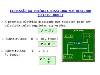 EXPRESSÃO DA POTÊNCIA DISSIPADA NUM RESISTOR
                    (EFEITO JOULE)

 A potência elétrica dissipada num resistor pode ser
  calculada pelas seguintes expressões:
                              P = U. i

 Substituindo:   U   =       Ri, temos:
                              P = R . i2

 Substituindo:   i       =    U /
  R, temos:
                          P =     U2
                                  R
 