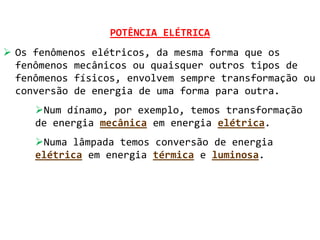 POTÊNCIA ELÉTRICA
 Os fenômenos elétricos, da mesma forma que os
  fenômenos mecânicos ou quaisquer outros tipos de
  fenômenos físicos, envolvem sempre transformação ou
  conversão de energia de uma forma para outra.
     Num dínamo, por exemplo, temos transformação
     de energia mecânica em energia elétrica.
     Numa lâmpada temos conversão de energia
     elétrica em energia térmica e luminosa.
 