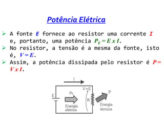 Potência Elétrica
 A fonte E fornece ao resistor uma corrente I
  e, portanto, uma potência PE = E x I.
 No resistor, a tensão é a mesma da fonte, isto
  é, V = E.
 Assim, a potência dissipada pelo resistor é P =
  V x I.
 