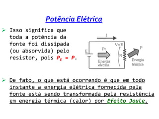 Potência Elétrica
 Isso significa que
  toda a potência da
  fonte foi dissipada
  (ou absorvida) pelo
  resistor, pois PE = P.


 De fato, o   que está ocorrendo é que em todo
  instante a   energia elétrica fornecida pela
  fonte está   sendo transformada pela resistência
  em energia   térmica (calor) por Efeito Joule.
 