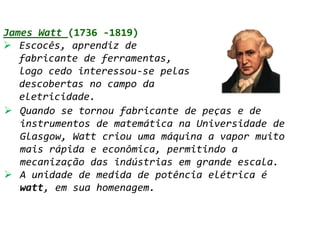 James Watt (1736 -1819)
 Escocês, aprendiz de
   fabricante de ferramentas,
   logo cedo interessou-se pelas
   descobertas no campo da
   eletricidade.
 Quando se tornou fabricante de peças e de
   instrumentos de matemática na Universidade de
   Glasgow, Watt criou uma máquina a vapor muito
   mais rápida e econômica, permitindo a
   mecanização das indústrias em grande escala.
 A unidade de medida de potência elétrica é
   watt, em sua homenagem.
 