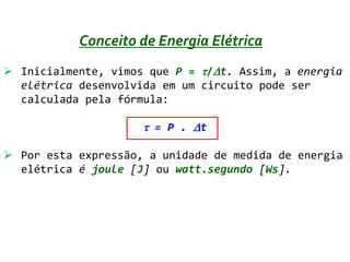 Conceito de Energia Elétrica
 Inicialmente, vimos que P = /t. Assim, a energia
  elétrica desenvolvida em um circuito pode ser
  calculada pela fórmula:

                      = P . t

 Por esta expressão, a unidade de medida de energia
  elétrica é joule [J] ou watt.segundo [Ws].
 