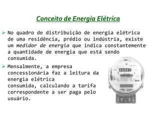 Conceito de Energia Elétrica
 No quadro de distribuição de energia elétrica
  de uma residência, prédio ou indústria, existe
  um medidor de energia que indica constantemente
  a quantidade de energia que está sendo
  consumida.
 Mensalmente, a empresa
  concessionária faz a leitura da
  energia elétrica
  consumida, calculando a tarifa
  correspondente a ser paga pelo
  usuário.
 
