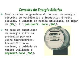 Conceito de Energia Elétrica
 Como a ordem de grandeza do consumo de energia
  elétrica em residências e indústrias é muito
  elevada, a unidade de medida utilizada, no lugar
  de [Ws], é o quilowatt. hora [kWh].

 No caso da quantidade
  de energia elétrica
  produzida por uma
  usina hidrelétrica,
  termoelétrica ou
  nuclear, a unidade de
  medida utilizada é
  megawatt.hora [MWh].
 