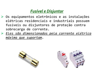 Fusível e Disjuntor
 Os equipamentos eletrônicos e as instalações
  elétricas residenciais e industriais possuem
  fusíveis ou disjuntores de proteção contra
  sobrecarga de corrente.
 Eles são dimensionados pela corrente elétrica
  máxima que suportam.
 