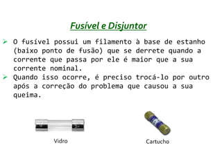 Fusível e Disjuntor
 O fusível possui um filamento à base de estanho
  (baixo ponto de fusão) que se derrete quando a
  corrente que passa por ele é maior que a sua
  corrente nominal.
 Quando isso ocorre, é preciso trocá-lo por outro
  após a correção do problema que causou a sua
  queima.




            Vidro                     Cartucho
 