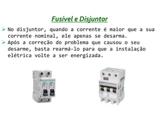 Fusível e Disjuntor
 No disjuntor, quando a corrente é maior que a sua
  corrente nominal, ele apenas se desarma.
 Após a correção do problema que causou o seu
  desarme, basta rearmá-lo para que a instalação
  elétrica volte a ser energizada.
 