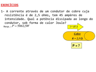 EXERCÍCIOS
1- A corrente através de um condutor de cobre cuja
  resistência é de 2,5 ohms, tem 45 ampères de
  intensidade. Qual a potência dissipada ao longo do
  condutor, sob forma de calor Joule?
 Resp.: P    5062,5W                  i = 45 A

                                           Cobre
                                         R = 2,5 Ω

                                         P=?
 