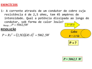 EXERCÍCIOS
1- A corrente através de um condutor de cobre cuja
  resistência é de 2,5 ohms, tem 45 ampères de
  intensidade. Qual a potência dissipada ao longo do
  condutor, sob forma de calor Joule?
 Resp.: P    5062,5W                    i = 45 A

RESOLUÇÃO
                                             Cobre
P  R.i 2  2,5 45 A  5062 ,5W
                        2
                   .                       R = 2,5 Ω

                                           P=?



                                       P = 5062,5 W
 