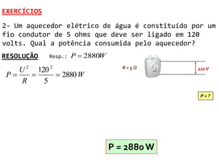 EXERCÍCIOS
2- Um aquecedor elétrico de água é constituído por um
fio condutor de 5 ohms que deve ser ligado em 120
volts. Qual a potência consumida pelo aquecedor?
RESOLUÇÃO    Resp.:   P  2880W
    U 2 120 2                        R=5Ω       120 V
 P           2880 W
     R    5
                                                 P=?




                                  P = 2880 W
 