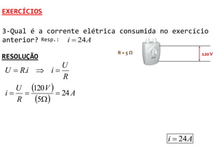EXERCÍCIOS

3-Qual é a corrente elétrica consumida no exercício
anterior? Resp.: i  24 A
                            R=5Ω                    120 V
RESOLUÇÃO
                U
U  R.i  i 
                R
  U 120 V 
i            24 A
   R    5 


                                         i  24 A
 