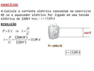 EXERCÍCIOS
4-Calcule a corrente elétrica consumida no exercício
02 se o aquecedor elétrico for ligado em uma tensão
elétrica de 220V? Resp.: i  13,09 A
RESOLUÇÃO
                 P
P  U .i  i                                           220 V
                 U
    P 2880 W 
 i               13,09 A
    U    220V 
                              P= 2880 W

                                          i  13,09 A
 