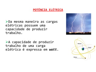 POTÊNCIA ELÉTRICA


Da mesma maneira as cargas
elétricas possuem uma
capacidade de produzir
trabalho.

A capacidade de produzir
trabalho de uma carga
elétrica é expressa em watt.
 