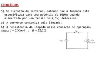 EXERCÍCIOS
5) No circuito da lanterna, sabendo que a lâmpada está
  especificada para uma potência de 900mW quando
  alimentada por uma tensão de 4,5V, determine:
a) A corrente consumida pela lâmpada;
b) A resistência da lâmpada nessa condição de operação.
Resp.: i  200mA ; R  22,5
 