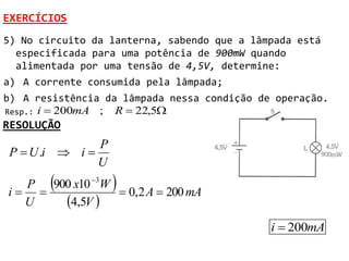 EXERCÍCIOS
5) No circuito da lanterna, sabendo que a lâmpada está
  especificada para uma potência de 900mW quando
  alimentada por uma tensão de 4,5V, determine:
a) A corrente consumida pela lâmpada;
b) A resistência da lâmpada nessa condição de operação.
Resp.: i  200mA ; R  22,5
RESOLUÇÃO
               P
P  U .i  i 
               U
        
  P 900 x10 3W
i 
                   
                 0,2 A  200 mA
  U   4,5V 
                                             i  200mA
 
