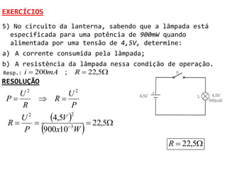EXERCÍCIOS
5) No circuito da lanterna, sabendo que a lâmpada está
  especificada para uma potência de 900mW quando
  alimentada por uma tensão de 4,5V, determine:
a) A corrente consumida pela lâmpada;
b) A resistência da lâmpada nessa condição de operação.
Resp.: i  200mA ; R  22,5
RESOLUÇÃO
    U2         U2
 P        R
    R          P

 R
    U 2
       
           4,5V   22,5
                  2


     P      
         900x103W    
                                           R  22,5
 