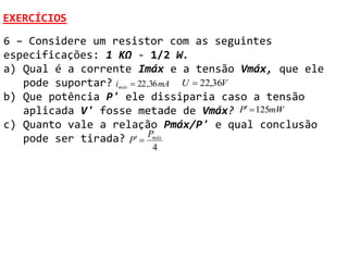 EXERCÍCIOS
6 – Considere um resistor com as seguintes
especificações: 1 KΩ - 1/2 W.
a) Qual é a corrente Imáx e a tensão Vmáx, que ele
   pode suportar? imáx  22 ,36 mA U  22,36V
b) Que potência P' ele dissiparia caso a tensão
   aplicada V' fosse metade de Vmáx? P  125mW
c) Quanto vale a relação Pmáx/P' e qual conclusão
   pode ser tirada? P  Pmáx
                       4
 