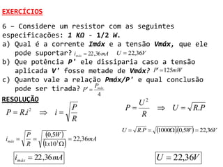 EXERCÍCIOS
6 – Considere um resistor com as seguintes
especificações: 1 KΩ - 1/2 W.
a) Qual é a corrente Imáx e a tensão Vmáx, que ele
   pode suportar? imáx  22 ,36 mA U  22,36V
b) Que potência P' ele dissiparia caso a tensão
   aplicada V' fosse metade de Vmáx? P  125mW
c) Quanto vale a relação Pmáx/P' e qual conclusão
   pode ser tirada? P  Pmáx
                              4
RESOLUÇÃO                                  U2
                           P           P          U  R.P
 P  R.i   2
                i                         R
                           R
                                      U  R.P    10000,5W   22,36V
                                                         .
imáx 
         P
           
                0,5W     22,36mA
         R     1x10 
                    3



   imáx  22 ,36 mA                               U  22,36V
 