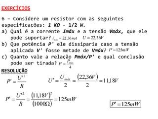 EXERCÍCIOS
6 – Considere um resistor com as seguintes
especificações: 1 KΩ - 1/2 W.
a) Qual é a corrente Imáx e a tensão Vmáx, que ele
   pode suportar? imáx  22 ,36 mA U  22,36V
b) Que potência P' ele dissiparia caso a tensão
   aplicada V' fosse metade de Vmáx? P  125mW
c) Quanto vale a relação Pmáx/P' e qual conclusão
   pode ser tirada? P  Pmáx
                              4
RESOLUÇÃO
      U 2            U máx 22,36V 
 P             U                  11,18V
       R               2        2

 P 
      U2
         
           11,18V   125mW
                  2


       R    1000                        P  125mW
 