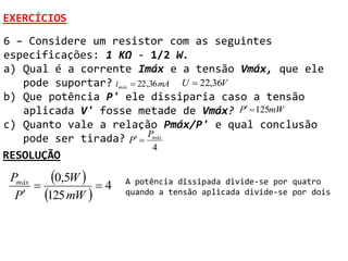 EXERCÍCIOS
6 – Considere um resistor com as seguintes
especificações: 1 KΩ - 1/2 W.
a) Qual é a corrente Imáx e a tensão Vmáx, que ele
   pode suportar? imáx  22 ,36 mA U  22,36V
b) Que potência P' ele dissiparia caso a tensão
   aplicada V' fosse metade de Vmáx? P  125mW
c) Quanto vale a relação Pmáx/P' e qual conclusão
   pode ser tirada? P  Pmáx
                              4
RESOLUÇÃO
 Pmáx
      
          0,5W   4   A potência dissipada divide-se por quatro
  P    125 mW        quando a tensão aplicada divide-se por dois
 