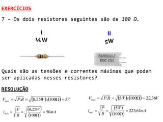 EXERCÍCIOS
7 – Os dois resistores seguintes são de 100 Ω.

                    I                              II
                   ¼W                             5W



Quais são as tensões e correntes máximas que podem
ser aplicadas nesses resistores?

RESOLUÇÃO
Vmáx  P.R      0,25W x100  5V   Vmáx  P.R       5W x100  22,36V
         P     0,25W   50mA          imáx 
                                                 P
                                                   
                                                        5W     223,61mA
imáx                                                 100
         R      100                           R
 
