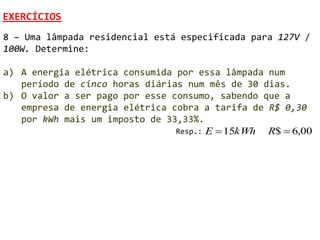 EXERCÍCIOS
8 – Uma lâmpada residencial está especificada para 127V /
100W. Determine:

a) A energia elétrica consumida por essa lâmpada num
   período de cinco horas diárias num mês de 30 dias.
b) O valor a ser pago por esse consumo, sabendo que a
   empresa de energia elétrica cobra a tarifa de R$ 0,30
   por kWh mais um imposto de 33,33%.
                                Resp.: E  15kWh R$  6,00
 