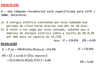 EXERCÍCIOS
8 – Uma lâmpada residencial está especificada para 127V /
100W. Determine:

a) A energia elétrica consumida por essa lâmpada num
   período de cinco horas diárias num mês de 30 dias.
b) O valor a ser pago por esse consumo, sabendo que a
   empresa de energia elétrica cobra a tarifa de R$ 0,30
   por kWh mais um imposto de 33,33%.
                                Resp.: E  15kWh R$  6,00
RESOLUÇÃO
E  P.t  100Wx 5hx30 dias  15 kWh         E  15kWh

R$  E x tarifa   Txa imposto 
    15 kWhx0,30 x1,3333   6,00            R$  6,00
 