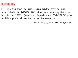 EXERCÍCIOS
9 – Uma turbina de uma usina hidrelétrica com
capacidade de 100000 kWh abastece uma região com
tensão de 127V. Quantas lâmpadas de 200W/127V essa
turbina pode alimentar simultaneamente?
                       Resp.: N
                                  o
                                      Lâmp .    500000 lâmpadas
 