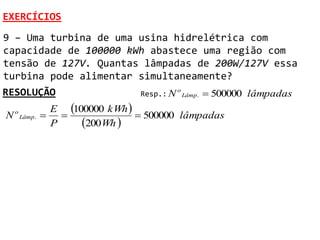 EXERCÍCIOS
9 – Uma turbina de uma usina hidrelétrica com
capacidade de 100000 kWh abastece uma região com
tensão de 127V. Quantas lâmpadas de 200W/127V essa
turbina pode alimentar simultaneamente?
RESOLUÇÃO                          Resp.: N
                                              o
                                                  Lâmp .    500000 lâmpadas
                  E 100000 kWh 
N   o
                                 500000 lâmpadas
                       200Wh 
        Lâmp .
                  P
 