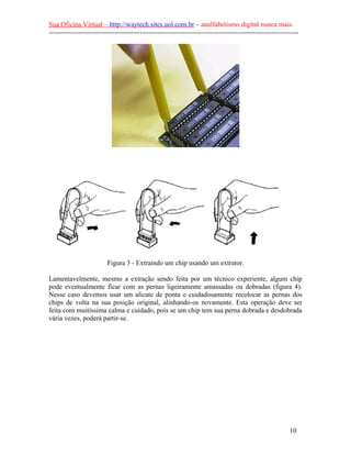 Sua Oficina Virtual – http://waytech.sites.uol.com.br – analfabetismo digital nunca mais.
--------------------------------------------------------------------------------------------------------------
Figura 3 - Extraindo um chip usando um extrator.
Lamentavelmente, mesmo a extração sendo feita por um técnico experiente, algum chip
pode eventualmente ficar com as pernas ligeiramente amassadas ou dobradas (figura 4).
Nesse caso devemos usar um alicate de ponta e cuidadosamente recolocar as pernas dos
chips de volta na sua posição original, alinhando-os novamente. Esta operação deve ser
feita com muitíssima calma e cuidado, pois se um chip tem sua perna dobrada e desdobrada
vária vezes, poderá partir-se.
10
 
