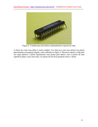 Sua Oficina Virtual – http://waytech.sites.uol.com.br – analfabetismo digital nunca mais.
--------------------------------------------------------------------------------------------------------------
Figura 4 - Cuidado para não dobrar acidentalmente as pernas do chip.
A forma de evitar essa dobra é muito simples. Um chip novo tem suas pernas (ou pinos)
apresentando um pequeno ângulo, como indicado na figura 5. Devemos segurar o chip pelo
seu corpo plástico e dobrar ligeiramente suas pernas para dentro, com o auxílio de uma
superfície plana, como uma mesa. As pernas devem ficar paralelas entre si. Desta
11
 