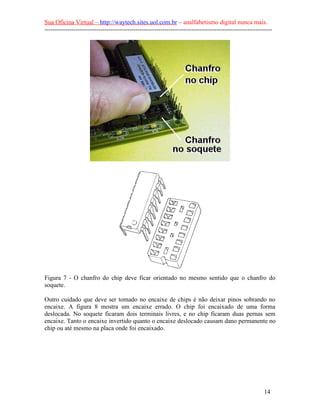 Sua Oficina Virtual – http://waytech.sites.uol.com.br – analfabetismo digital nunca mais.
--------------------------------------------------------------------------------------------------------------
Figura 7 - O chanfro do chip deve ficar orientado no mesmo sentido que o chanfro do
soquete.
Outro cuidado que deve ser tomado no encaixe de chips é não deixar pinos sobrando no
encaixe. A figura 8 mostra um encaixe errado. O chip foi encaixado de uma forma
deslocada. No soquete ficaram dois terminais livres, e no chip ficaram duas pernas sem
encaixe. Tanto o encaixe invertido quanto o encaixe deslocado causam dano permanente no
chip ou até mesmo na placa onde foi encaixado.
14
 