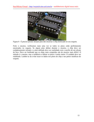 Sua Oficina Virtual – http://waytech.sites.uol.com.br – analfabetismo digital nunca mais.
--------------------------------------------------------------------------------------------------------------
Figura 8 - É preciso prestar atenção para não encaixar o chip deslocado no seu soquete.
Feito o encaixe, verificamos mais uma vez se todos os pinos estão perfeitamente
encaixados no soquete. Se algum pino dobrar durante o encaixe, o chip deve ser
cuidadosamente retirado e o pino dobrado deve ser realinhado com o auxílio de um alicate
de bico. Deve ser lembrado que os chips mais compridos são de encaixe mais difícil. O
método é o mesmo, mas a tendência a dobrar os pinos é muito maior. O cuidado deve ser
redobrado. Lembre-se de evitar tocar os dedos nos pinos do chip e nas partes metálicas do
soquete.
15
 