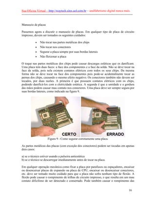Sua Oficina Virtual – http://waytech.sites.uol.com.br – analfabetismo digital nunca mais.
--------------------------------------------------------------------------------------------------------------
Manuseio de placas
Passemos agora a discutir o manuseio de placas. Em qualquer tipo de placa de circuito
impresso, devem ser tomados os seguintes cuidados:
• Não tocar nas partes metálicas dos chips
• Não tocar nos conectores
• Segurar a placa sempre por suas bordas laterais
• Não flexionar a placa
O toque nas partes metálicas dos chips pode causar descargas estáticas que os danificam.
Uma placa tem duas faces: a face dos componentes e a face da solda. Não se deve tocar na
face da solda, pois nela existem contatos elétricos com todos os seus chips. Da mesma
forma não se deve tocar na face dos componentes pois pode-se acidentalmente tocar as
pernas dos chips, causando o mesmo efeito negativo. Os conectores também não devem ser
tocados, por duas razões. A primeira é que possuem contatos elétricos com os chips,
podendo danificá-los com a eletricidade estática. A segunda é que a umidade e a gordura
das mãos podem causar mau contato nos conectores. Uma placa deve ser sempre segura por
suas bordas laterais, como indicado na figura 9.
Figura 9 - Como segurar corretamente uma placa.
As partes metálicas das placas (com exceção dos conectores) podem ser tocadas em apenas
dois casos:
a) se o técnico estiver usando a pulseira antiestática
b) se o técnico se descarregar imediatamente antes de tocar na placa.
Em qualquer operação mecânica como fixar a placa por parafusos ou espaçadores, encaixar
ou desencaixar placas de expansão na placa de CPU, encaixar ou desencaixar conectores,
etc. deve ser tomado muito cuidado para que a placa não sofra nenhum tipo de flexão. A
flexão pode causar o rompimento de trilhas de circuito impresso, o que resulta em um mau
contato dificílimo de ser detectado e consertado. Pode também causar o rompimento das
16
 