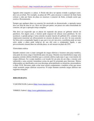 Sua Oficina Virtual – http://waytech.sites.uol.com.br – analfabetismo digital nunca mais.
--------------------------------------------------------------------------------------------------------------
ligações entre soquetes e a placa. A flexão não deve ser apenas evitada a qualquer custo:
deve ser proibida. Por exemplo, na placa de CPU, para encaixar o conector da fonte basta
colocar a mão por baixo da placa ao encaixar o conector da fonte, evitando assim que
ocorra o flexionamento.
Sempre que qualquer placa ou conector for encaixado ou desencaixado, a operação nunca
deve ser feita de uma só vez. Deve ser feita por partes, um pouco em cada extremidade do
conector, até que a operação esteja completa.
Não deve ser esquecido que as placas de expansão são presas ao gabinete através de
parafusos. Em alguns casos, o técnico pode esquecer de colocar esses parafusos. Se isto
acontecer, o grande perigo é uma conexão na parte traseira do gabinete (Ex: conectar uma
impressora) ocasionar um afrouxamento no encaixe da placa no seu slot. Se essa conexão
for feita com o computador ligado (o que, por si só, já é um erro), o problema pode ser mais
sério ainda: a placa pode soltar-se do seu slot com o computador ligado, o que
provavelmente causará dano na referida placa, ou até mesmo na placa de CPU.
Eletricidade estática
Quando estamos com o corpo carregado de cargas elétricas e tocamos uma peça metálica,
uma parte da nossa carga é transferida para esta peça. Durante essa transferência surge uma
pequena corrente elétrica (lembrar que a corrente elétrica nada mais é que o movimento de
cargas elétricas). Se o corpo metálico a ser tocado for um pino de um chip, o mesmo será
submetido a uma corrente instantânea acima da qual foi projetado para funcionar. Muitos
chips podem ser danificados com essa descarga, principalmente as memórias, processadores
e chips VLSI. Devemos então evitar tocar nesses componentes e também evitar que nosso
corpo acumule cargas elétricas excessivas. O corpo humano acumula cargas elétricas nas
seguintes situações:
BIBLIOGRAFIA
VASCONCELOS, Laércio.(http://www.laercio.com.br).
TORRES, Gabriel. (http://www.gabrieltorres.com.br)
17
 