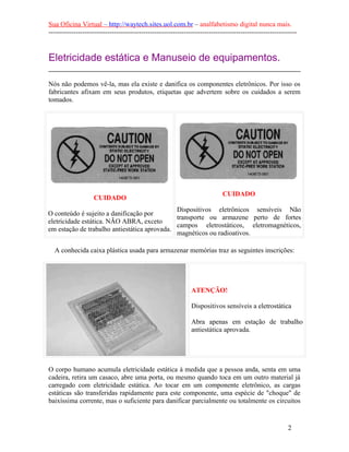 Sua Oficina Virtual – http://waytech.sites.uol.com.br – analfabetismo digital nunca mais.
--------------------------------------------------------------------------------------------------------------
Eletricidade estática e Manuseio de equipamentos.
Nós não podemos vê-la, mas ela existe e danifica os componentes eletrônicos. Por isso os
fabricantes afixam em seus produtos, etiquetas que advertem sobre os cuidados a serem
tomados.
CUIDADO
O conteúdo é sujeito a danificação por
eletricidade estática. NÃO ABRA, exceto
em estação de trabalho antiestática aprovada.
CUIDADO
Dispositivos eletrônicos sensíveis Não
transporte ou armazene perto de fortes
campos eletrostáticos, eletromagnéticos,
magnéticos ou radioativos.
A conhecida caixa plástica usada para armazenar memórias traz as seguintes inscrições:
ATENÇÃO!
Dispositivos sensíveis a eletrostática
Abra apenas em estação de trabalho
antiestática aprovada.
O corpo humano acumula eletricidade estática à medida que a pessoa anda, senta em uma
cadeira, retira um casaco, abre uma porta, ou mesmo quando toca em um outro material já
carregado com eletricidade estática. Ao tocar em um componente eletrônico, as cargas
estáticas são transferidas rapidamente para este componente, uma espécie de "choque" de
baixíssima corrente, mas o suficiente para danificar parcialmente ou totalmente os circuitos
2
 