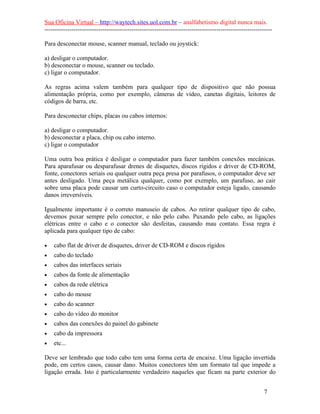 Sua Oficina Virtual – http://waytech.sites.uol.com.br – analfabetismo digital nunca mais.
--------------------------------------------------------------------------------------------------------------
Para desconectar mouse, scanner manual, teclado ou joystick:
a) desligar o computador.
b) desconectar o mouse, scanner ou teclado.
c) ligar o computador.
As regras acima valem também para qualquer tipo de dispositivo que não possua
alimentação própria, como por exemplo, câmeras de vídeo, canetas digitais, leitores de
códigos de barra, etc.
Para desconectar chips, placas ou cabos internos:
a) desligar o computador.
b) desconectar a placa, chip ou cabo interno.
c) ligar o computador
Uma outra boa prática é desligar o computador para fazer também conexões mecânicas.
Para aparafusar ou desparafusar drenes de disquetes, discos rígidos e driver de CD-ROM,
fonte, conectores seriais ou qualquer outra peça presa por parafusos, o computador deve ser
antes desligado. Uma peça metálica qualquer, como por exemplo, um parafuso, ao cair
sobre uma placa pode causar um curto-circuito caso o computador esteja ligado, causando
danos irreversíveis.
Igualmente importante é o correto manuseio de cabos. Ao retirar qualquer tipo de cabo,
devemos puxar sempre pelo conector, e não pelo cabo. Puxando pelo cabo, as ligações
elétricas entre o cabo e o conector são desfeitas, causando mau contato. Essa regra é
aplicada para qualquer tipo de cabo:
• cabo flat de driver de disquetes, driver de CD-ROM e discos rígidos
• cabo do teclado
• cabos das interfaces seriais
• cabos da fonte de alimentação
• cabos da rede elétrica
• cabo do mouse
• cabo do scanner
• cabo do vídeo do monitor
• cabos das conexões do painel do gabinete
• cabo da impressora
• etc...
Deve ser lembrado que todo cabo tem uma forma certa de encaixe. Uma ligação invertida
pode, em certos casos, causar dano. Muitos conectores têm um formato tal que impede a
ligação errada. Isto é particularmente verdadeiro naqueles que ficam na parte exterior do
7
 