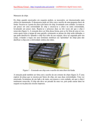 Sua Oficina Virtual – http://waytech.sites.uol.com.br – analfabetismo digital nunca mais.
--------------------------------------------------------------------------------------------------------------
Manuseio de chips
Os chips quando encaixados em soquetes podem, se necessário, ser desencaixados para
efeitos de manutenção. O desencaixe pode ser feito com o auxílio de uma pequena chave de
fenda. Encaixa-se a ponta da chave por baixo do chip, levantando com cuidado. Levanta-se
um pouco em uma extremidade do chip e encaixa-se a chave na outra extremidade,
levantando um pouco mais. Repete-se o processo duas ou três vezes até que o chip é
removido (figura 1). A remoção deve ser feita dessa forma, pois se for feita de uma só vez,
como quem retira a tampa de uma garrafa, certamente as pernas do chip serão dobradas, o
que pode danificá-lo. Quando o chip fica solto do seu soquete, deve ser segurado pelo seu
corpo, evitando o toque em seus terminais metálicos (as "perninhas" do chip) para não
danificar o chip com a eletricidade estática das mãos.
Figura 1 – Extraindo um chip com o auxílio de uma chave de fenda.
A remoção pode também ser feita com o auxílio de um extrator de chips (figura 2). É uma
espécie de pinça que se encaixa por baixo do chip, em suas duas extremidades. Uma vez
encaixado, levantamos de um lado e de outro, aos poucos e com cuidado, até que o chip é
totalmente removido. O chip não deve ser puxado de uma vez, pois pode causar dano no
soquete ou na placa de circuito impresso.
9
 