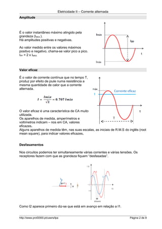 Eletricidade II – Corrente alternada
Amplitude
É o valor instantâneo máximo atingido pela
grandeza (IMÁX.).
Há amplitudes positivas e negativas.
Ao valor medido entre os valores máximos
positivo e negativo, chama-se valor pico a pico.
IPP = 2 x IMÁX.
Valor eficaz
É o valor de corrente contínua que no tempo T,
produz por efeito de joule numa resistência a
mesma quantidade de calor que a corrente
alternada.
O valor eficaz é uma característica de CA muito
utilizada.
Os aparelhos de medida, amperímetros e
voltímetros indicam – nos em CA, valores
eficazes.
Alguns aparelhos de medida têm, nas suas escalas, as iniciais de R.M.S do inglês (root
mean square), para indicar valores eficazes.
Desfasamentos
Nos circuitos podemos ter simultaneamente várias correntes e várias tensões. Os
receptores fazem com que as grandeza fiquem “desfasadas”.
Como I2 aparece primeiro diz-se que está em avanço em relação a I1.
http://www.prof2000.pt/users/lpa Página 2 de 8
 