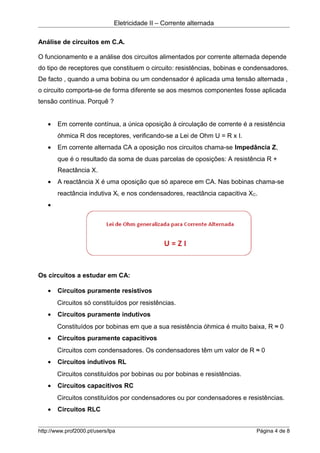 Eletricidade II – Corrente alternada
Análise de circuitos em C.A.
O funcionamento e a análise dos circuitos alimentados por corrente alternada depende
do tipo de receptores que constituem o circuito: resistências, bobinas e condensadores.
De facto , quando a uma bobina ou um condensador é aplicada uma tensão alternada ,
o circuito comporta-se de forma diferente se aos mesmos componentes fosse aplicada
tensão contínua. Porquê ?
• Em corrente contínua, a única oposição à circulação de corrente é a resistência
óhmica R dos receptores, verificando-se a Lei de Ohm U = R x I.
• Em corrente alternada CA a oposição nos circuitos chama-se Impedância Z,
que é o resultado da soma de duas parcelas de oposições: A resistência R +
Reactância X.
• A reactância X é uma oposição que só aparece em CA. Nas bobinas chama-se
reactância indutiva XL e nos condensadores, reactância capacitiva XC.
•
Os circuitos a estudar em CA:
• Circuitos puramente resistivos
Circuitos só constituídos por resistências.
• Circuitos puramente indutivos
Constituídos por bobinas em que a sua resistência óhmica é muito baixa, R ≈ 0
• Circuitos puramente capacitivos
Circuitos com condensadores. Os condensadores têm um valor de R ≈ 0
• Circuitos indutivos RL
Circuitos constituídos por bobinas ou por bobinas e resistências.
• Circuitos capacitivos RC
Circuitos constituídos por condensadores ou por condensadores e resistências.
• Circuitos RLC
http://www.prof2000.pt/users/lpa Página 4 de 8
 