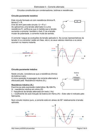 Eletricidade II – Corrente alternada
Circuitos constituídos por condensadores, bobinas e resistências.
Circuito puramente resistivo
Este circuito formado só com resistência óhmica R,
temos Z = R.
A lei de ohm para este circuito: U = R x I
Ao aplicarmos uma tensão alternada U a uma
resistência R, verifica-se que à medida que a tensão
aumenta a corrente I também o fará. E se a tensão
mudar de polaridade, a corrente muda de sentido.
A corrente I segue as evoluções da tensão aplicada U. As curvas representativas da
tensão U e a corrente I estão em fase, isto é, os seus valores máximos e os zeros
ocorrem no mesmo instante.
Circuito puramente indutivo
Neste circuito, considera-se que a resistência óhmica
da bobina é zero.
A única oposição à passagem da corrente alternada é
efectuada pela Reactância Indutiva (XL).
Reactância indutiva (XL)
Exprime-se pela expressão matemática: XL= 2π f L
XL - reactância indutiva em ohms (Ω)
f – frequência da tensão alternada em hertz ( Hz)
L – Coeficiente de auto-indução da bobina em Henry (H) – Este valor é indicado pelo
fabricante.
Num circuito indutivo puro, a corrente está em atraso de 90° relativamente à tensão
aplicada.
http://www.prof2000.pt/users/lpa Página 5 de 8
 