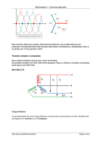 Eletricidade II – Corrente alternada
Nas centrais eléctricas existem alternadores trifásicos, isto é alternadores que
produzem simultaneamente três tensões alternadas monofásicas e desfasadas entre si
no tempo de 1/3 do período (120º).
Tensões simples e compostas
Num sistema trifásico temos dois níveis de tensões:
As tensões simples (Us=230 Volt) entre qualquer Fase e o Neutro e tensões compostas
entre fases (Uc=400 Volt).
Uc = Us x √3
Carga trifásica
A representação de uma carga trifásica corresponde à associação de três impedâncias
(Z) ligadas em estrela ou em triângulo.
http://www.prof2000.pt/users/lpa Página 7 de 8
 