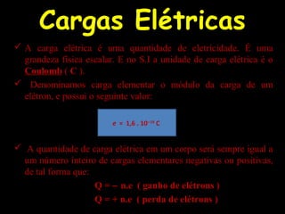 Cargas Elétricas
 A carga elétrica é uma quantidade de eletricidade. É uma
grandeza física escalar. E no S.I a unidade de carga elétrica é o
Coulomb ( C ).
 Denominamos carga elementar o módulo da carga de um
elétron, e possui o seguinte valor:
 A quantidade de carga elétrica em um corpo será sempre igual a
um número inteiro de cargas elementares negativas ou positivas,
de tal forma que:
Q = − n.e ( ganho de elétrons )
Q = + n.e ( perda de elétrons )
e = 1,6 . 10−19
C
 