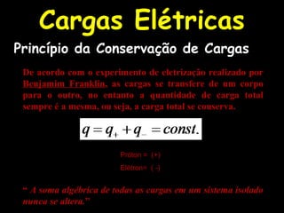 Cargas Elétricas
De acordo com o experimento de eletrização realizado por
Benjamim Franklin, as cargas se transfere de um corpo
para o outro, no entanto a quantidade de carga total
sempre é a mesma, ou seja, a carga total se conserva.
Próton = (+)
Elétron= ( -)
“ A soma algébrica de todas as cargas em um sistema isolado
nunca se altera.”
Princípio da Conservação de Cargas
 