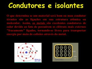 Condutores e isolantes
O que determina se um material será bom ou mau condutor
térmico são as ligações em sua estrutura atômica ou
molecular. Assim, os metais são excelentes condutores de
calor devido ao fato de possuírem os elétrons mais externos
"fracamente" ligados, tornando-se livres para transportar
energia por meio de colisões através do metal.
 