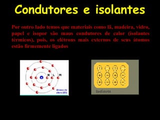 Condutores e isolantes
Por outro lado temos que materiais como lã, madeira, vidro,
papel e isopor são maus condutores de calor (isolantes
térmicos), pois, os elétrons mais externos de seus átomos
estão firmemente ligados
 