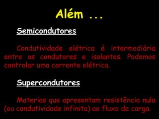 Além ...
Semicondutores
Condutividade elétrica é intermediária
entre os condutores e isolantes. Podemos
controlar uma corrente elétrica.
Supercondutores
Materias que apresentam resistência nula
(ou condutividade infinita) ao fluxo de carga.
 